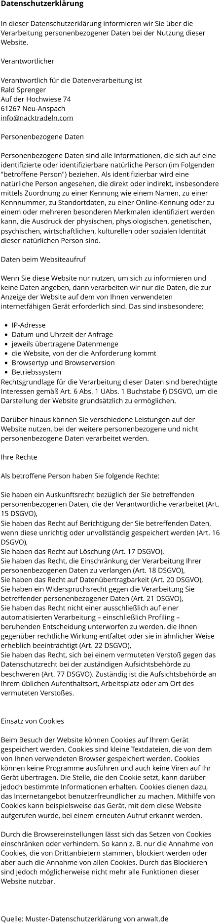 Datenschutzerklärung In dieser Datenschutzerklärung informieren wir Sie über die  Verarbeitung personenbezogener Daten bei der Nutzung dieser  Website. Verantwortlicher Verantwortlich für die Datenverarbeitung ist Rald Sprenger Auf der Hochwiese 74 61267 Neu-Anspach info@nacktradeln.com Personenbezogene Daten Personenbezogene Daten sind alle Informationen, die sich auf eine  identifizierte oder identifizierbare natürliche Person (im Folgenden  "betroffene Person") beziehen. Als identifizierbar wird eine  natürliche Person angesehen, die direkt oder indirekt, insbesondere  mittels Zuordnung zu einer Kennung wie einem Namen, zu einer  Kennnummer, zu Standortdaten, zu einer Online-Kennung oder zu  einem oder mehreren besonderen Merkmalen identifiziert werden  kann, die Ausdruck der physischen, physiologischen, genetischen,  psychischen, wirtschaftlichen, kulturellen oder sozialen Identität  dieser natürlichen Person sind. Daten beim Websiteaufruf Wenn Sie diese Website nur nutzen, um sich zu informieren und  keine Daten angeben, dann verarbeiten wir nur die Daten, die zur  Anzeige der Website auf dem von Ihnen verwendeten  internetfähigen Gerät erforderlich sind. Das sind insbesondere: •	IP-Adresse •	Datum und Uhrzeit der Anfrage •	jeweils übertragene Datenmenge •	die Website, von der die Anforderung kommt •	Browsertyp und Browserversion •	Betriebssystem Rechtsgrundlage für die Verarbeitung dieser Daten sind berechtigte  Interessen gemäß Art. 6 Abs. 1 UAbs. 1 Buchstabe f) DSGVO, um die  Darstellung der Website grundsätzlich zu ermöglichen. Darüber hinaus können Sie verschiedene Leistungen auf der  Website nutzen, bei der weitere personenbezogene und nicht  personenbezogene Daten verarbeitet werden. Ihre Rechte Als betroffene Person haben Sie folgende Rechte: Sie haben ein Auskunftsrecht bezüglich der Sie betreffenden  personenbezogenen Daten, die der Verantwortliche verarbeitet (Art.  15 DSGVO), Sie haben das Recht auf Berichtigung der Sie betreffenden Daten,  wenn diese unrichtig oder unvollständig gespeichert werden (Art. 16  DSGVO), Sie haben das Recht auf Löschung (Art. 17 DSGVO), Sie haben das Recht, die Einschränkung der Verarbeitung Ihrer  personenbezogenen Daten zu verlangen (Art. 18 DSGVO), Sie haben das Recht auf Datenübertragbarkeit (Art. 20 DSGVO), Sie haben ein Widerspruchsrecht gegen die Verarbeitung Sie  betreffender personenbezogener Daten (Art. 21 DSGVO), Sie haben das Recht nicht einer ausschließlich auf einer  automatisierten Verarbeitung – einschließlich Profiling –  beruhenden Entscheidung unterworfen zu werden, die Ihnen  gegenüber rechtliche Wirkung entfaltet oder sie in ähnlicher Weise  erheblich beeinträchtigt (Art. 22 DSGVO), Sie haben das Recht, sich bei einem vermuteten Verstoß gegen das  Datenschutzrecht bei der zuständigen Aufsichtsbehörde zu  beschweren (Art. 77 DSGVO). Zuständig ist die Aufsichtsbehörde an  Ihrem üblichen Aufenthaltsort, Arbeitsplatz oder am Ort des  vermuteten Verstoßes. Einsatz von Cookies  Beim Besuch der Website können Cookies auf Ihrem Gerät  gespeichert werden. Cookies sind kleine Textdateien, die von dem  von Ihnen verwendeten Browser gespeichert werden. Cookies  können keine Programme ausführen und auch keine Viren auf Ihr  Gerät übertragen. Die Stelle, die den Cookie setzt, kann darüber  jedoch bestimmte Informationen erhalten. Cookies dienen dazu,  das Internetangebot benutzerfreundlicher zu machen. Mithilfe von  Cookies kann beispielsweise das Gerät, mit dem diese Website  aufgerufen wurde, bei einem erneuten Aufruf erkannt werden. Durch die Browsereinstellungen lässt sich das Setzen von Cookies  einschränken oder verhindern. So kann z. B. nur die Annahme von  Cookies, die von Drittanbietern stammen, blockiert werden oder  aber auch die Annahme von allen Cookies. Durch das Blockieren  sind jedoch möglicherweise nicht mehr alle Funktionen dieser  Website nutzbar.    Quelle: Muster-Datenschutzerklärung von anwalt.de